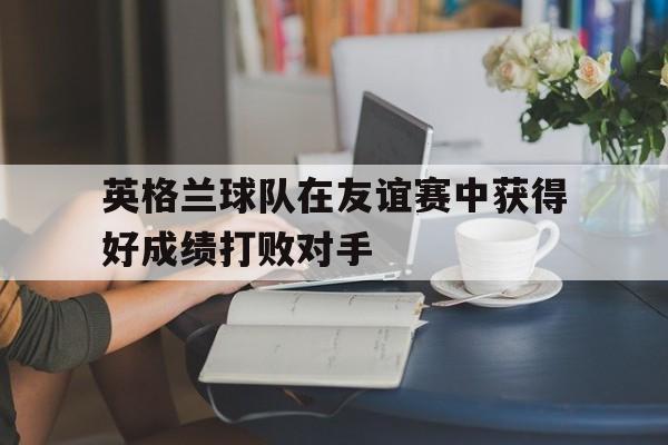 C7娱乐入口-英格兰球队在友谊赛中获得好成绩打败对手(英格兰球队在友谊赛中获得好成绩打败对手的是谁)