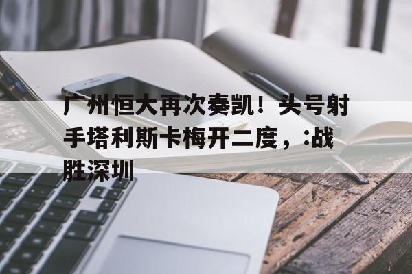 关于广州恒大再次奏凯！头号射手塔利斯卡梅开二度，:战胜深圳的信息