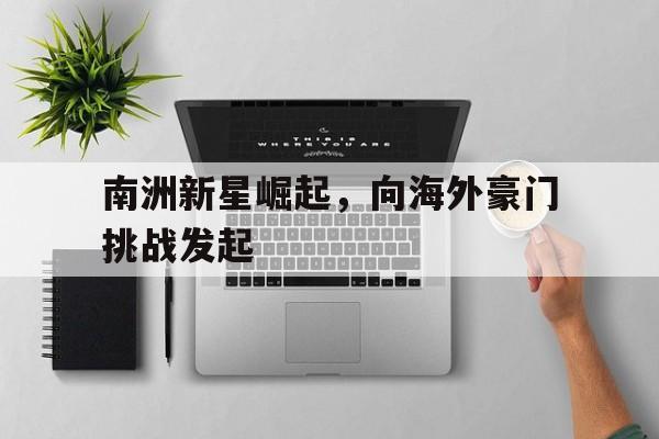 C7娱乐入口-南洲新星崛起，向海外豪门挑战发起(南洲新星崛起,向海外豪门挑战发起的是)